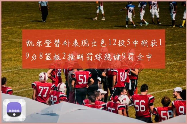 凯尔登替补表现出色12投5中斩获19分8篮板2抢断罚球稳健9罚全中