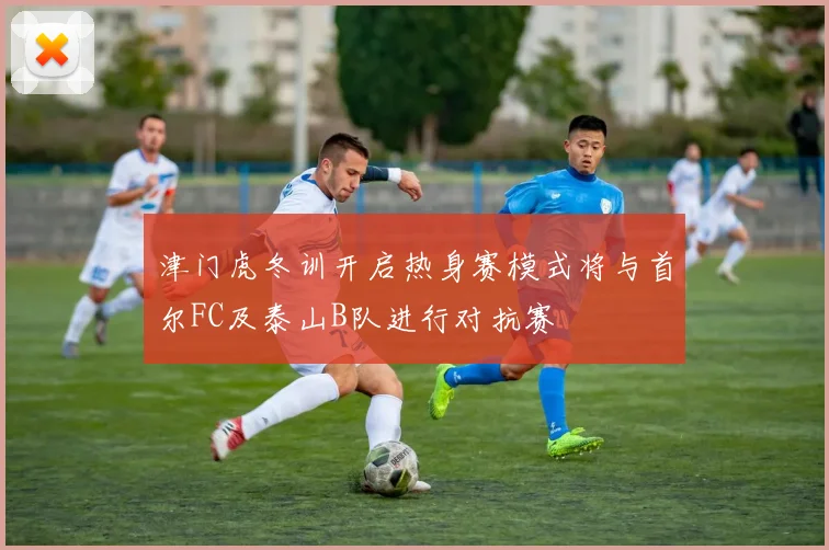 津门虎冬训开启热身赛模式将与首尔FC及泰山B队进行对抗赛