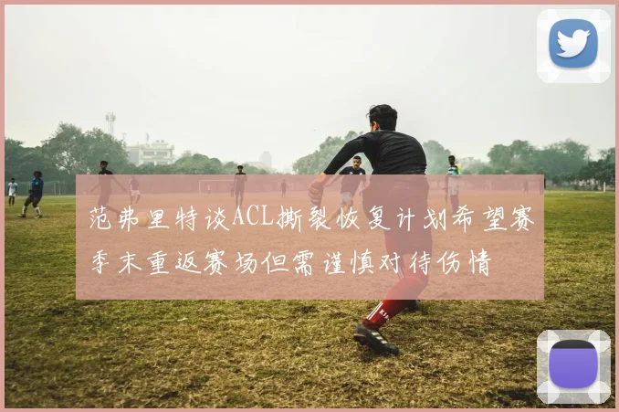 范弗里特谈ACL撕裂恢复计划希望赛季末重返赛场但需谨慎对待伤情