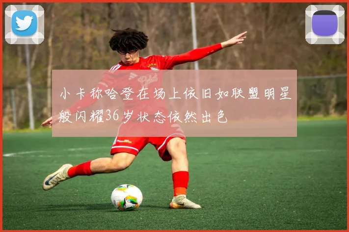 小卡称哈登在场上依旧如联盟明星般闪耀36岁状态依然出色