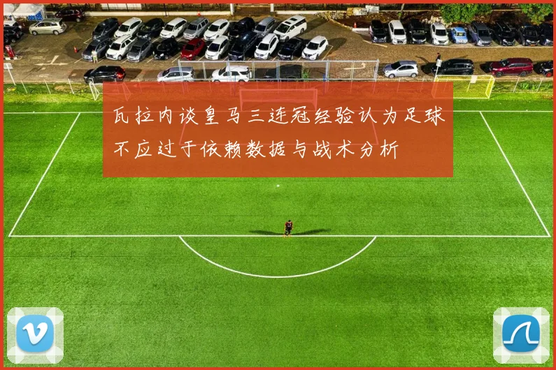 瓦拉内谈皇马三连冠经验认为足球不应过于依赖数据与战术分析