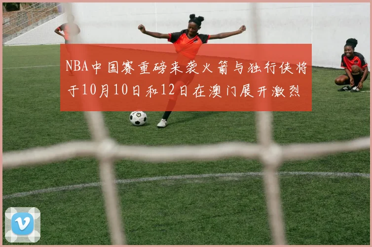 NBA中国赛重磅来袭火箭与独行侠将于10月10日和12日在澳门展开激烈对决