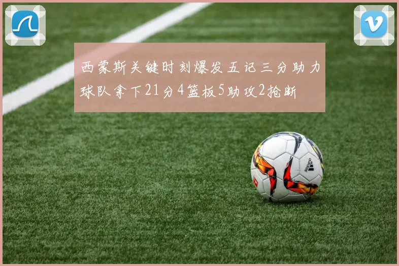 西蒙斯关键时刻爆发五记三分助力球队拿下21分4篮板5助攻2抢断