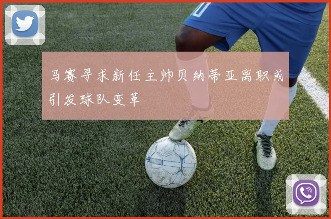 马赛寻求新任主帅贝纳蒂亚离职或引发球队变革