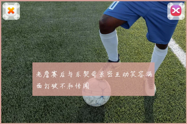老詹赛后与东契奇亲密互动笑容满面打破不和传闻