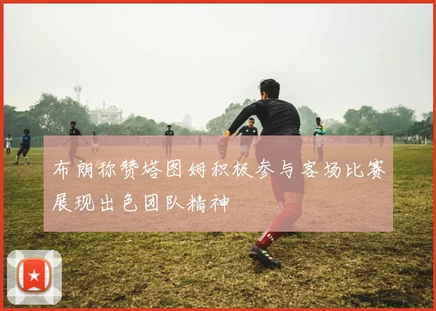布朗称赞塔图姆积极参与客场比赛展现出色团队精神