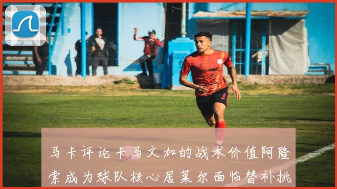 马卡评论卡马文加的战术价值阿隆索成为球队核心居莱尔面临替补挑战