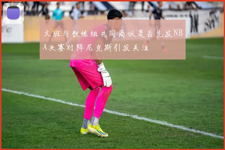 文班与教练组共同商议是否先发NBA决赛对阵尼克斯引发关注