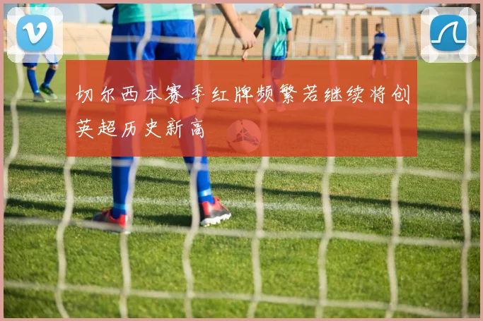 切尔西本赛季红牌频繁若继续将创英超历史新高