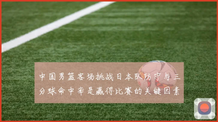 中国男篮客场挑战日本队防守与三分球命中率是赢得比赛的关键因素