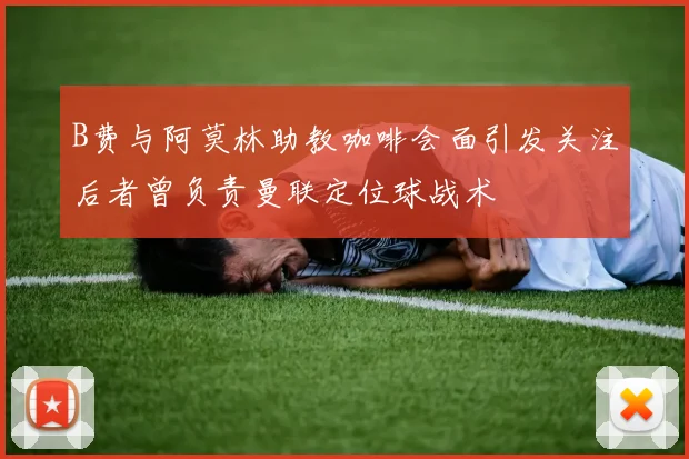 B费与阿莫林助教咖啡会面引发关注后者曾负责曼联定位球战术