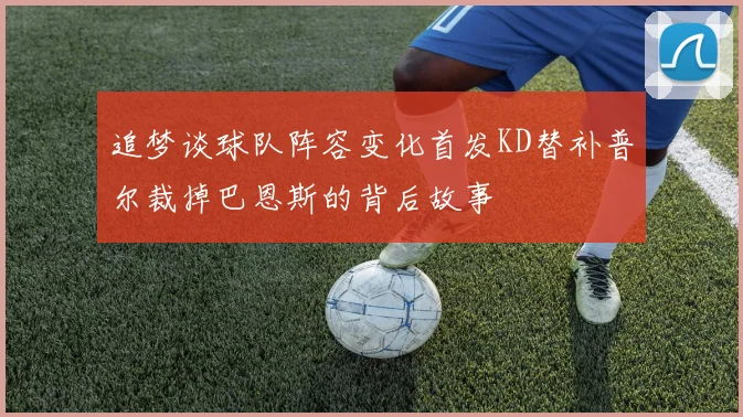 追梦谈球队阵容变化首发KD替补普尔裁掉巴恩斯的背后故事