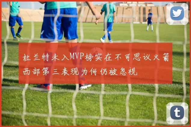 杜兰特未入MVP榜实在不可思议火箭西部第三表现为何仍被忽视