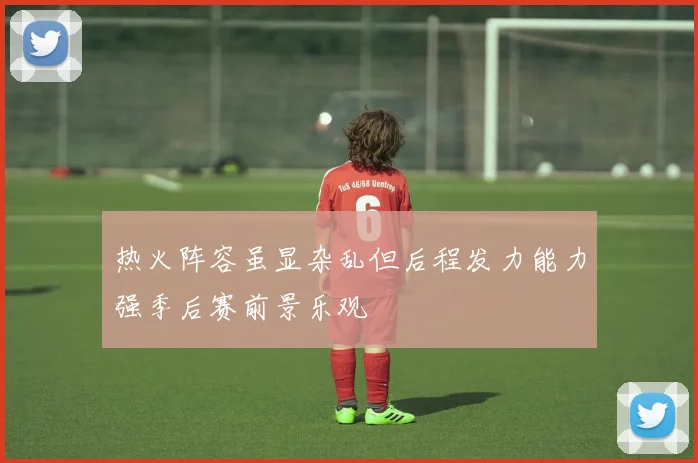 热火阵容虽显杂乱但后程发力能力强季后赛前景乐观