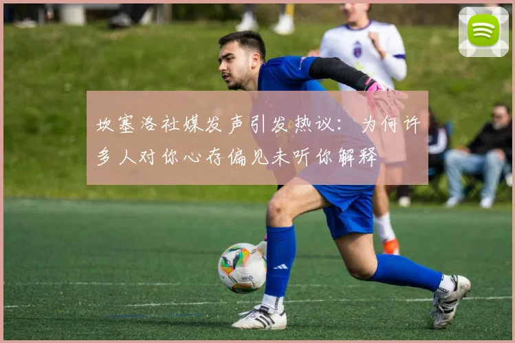 坎塞洛社媒发声引发热议：为何许多人对你心存偏见未听你解释