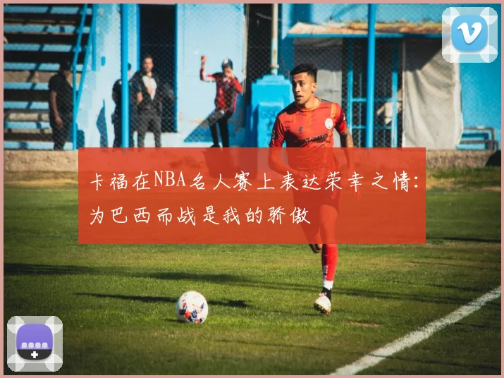 卡福在NBA名人赛上表达荣幸之情：为巴西而战是我的骄傲