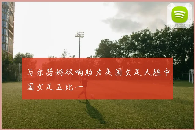 马尔瑟姆双响助力美国女足大胜中国女足五比一