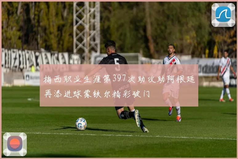 梅西职业生涯第397次助攻助阿根廷再添进球蒙铁尔精彩破门