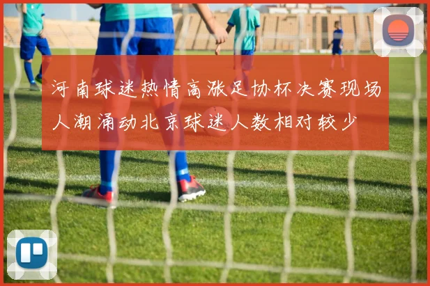 河南球迷热情高涨足协杯决赛现场人潮涌动北京球迷人数相对较少
