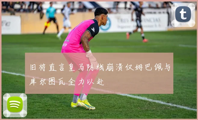 旧将直言皇马防线崩溃仅姆巴佩与库尔图瓦全力以赴