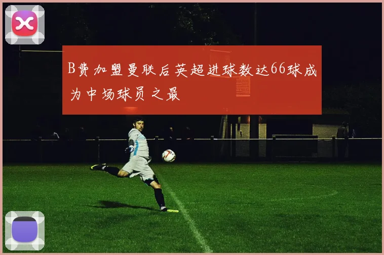 B费加盟曼联后英超进球数达66球成为中场球员之最