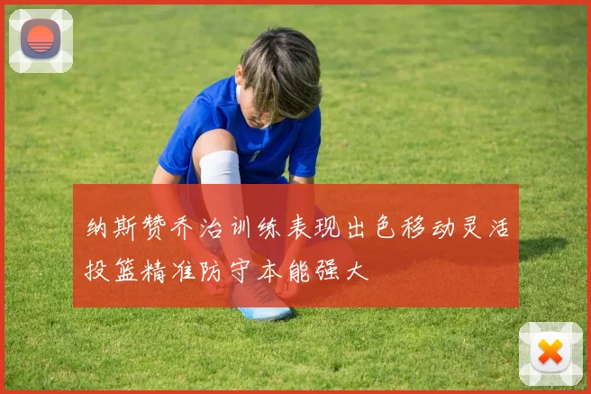 纳斯赞乔治训练表现出色移动灵活投篮精准防守本能强大