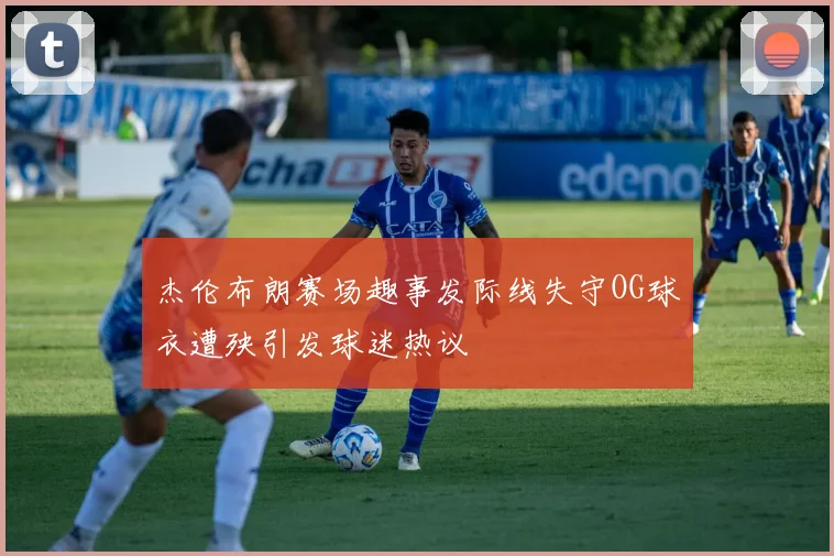 杰伦布朗赛场趣事发际线失守OG球衣遭殃引发球迷热议