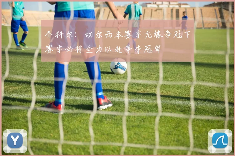 乔科尔：切尔西本赛季无缘争冠下赛季必将全力以赴争夺冠军